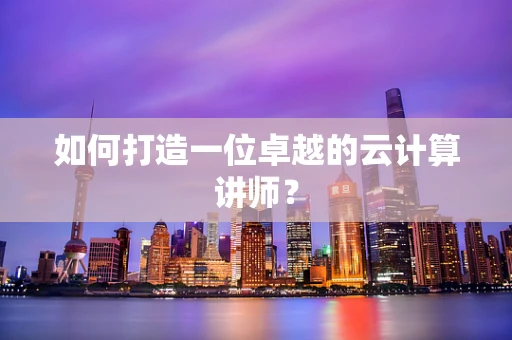 如何打造一位卓越的云计算讲师？