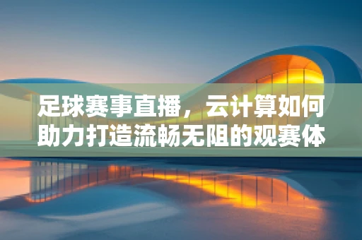 足球赛事直播，云计算如何助力打造流畅无阻的观赛体验？