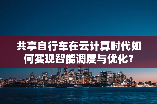 共享自行车在云计算时代如何实现智能调度与优化？