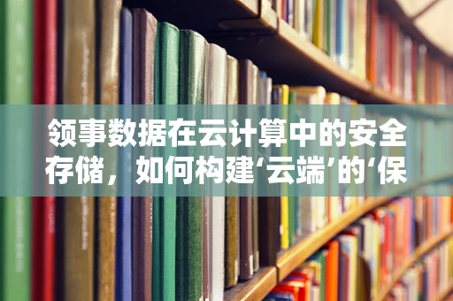 领事数据在云计算中的安全存储，如何构建‘云端’的‘保险箱’？