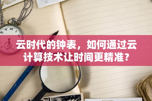 云时代的钟表，如何通过云计算技术让时间更精准？