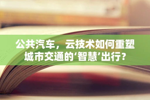 公共汽车，云技术如何重塑城市交通的‘智慧’出行？