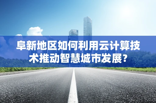 阜新地区如何利用云计算技术推动智慧城市发展？