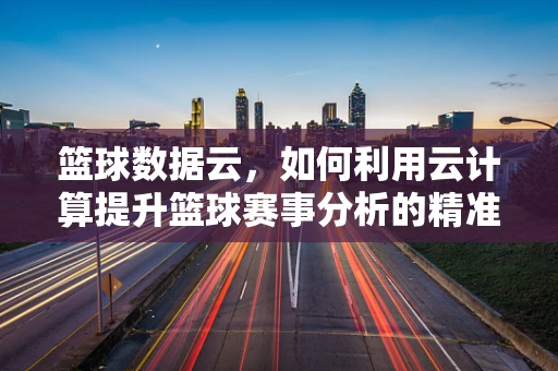 篮球数据云，如何利用云计算提升篮球赛事分析的精准度？