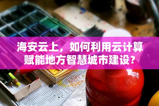 海安云上，如何利用云计算赋能地方智慧城市建设？