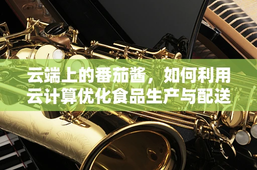 云端上的番茄酱，如何利用云计算优化食品生产与配送？