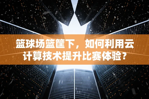 篮球场篮筐下，如何利用云计算技术提升比赛体验？