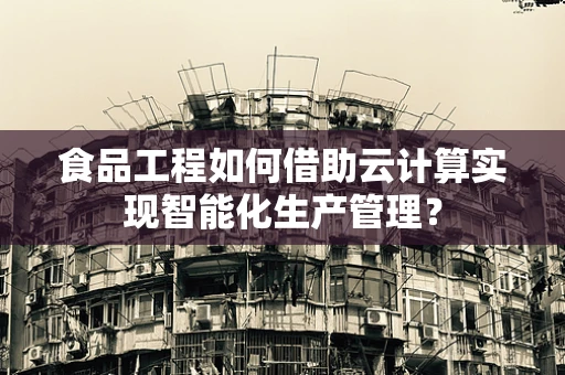 食品工程如何借助云计算实现智能化生产管理？