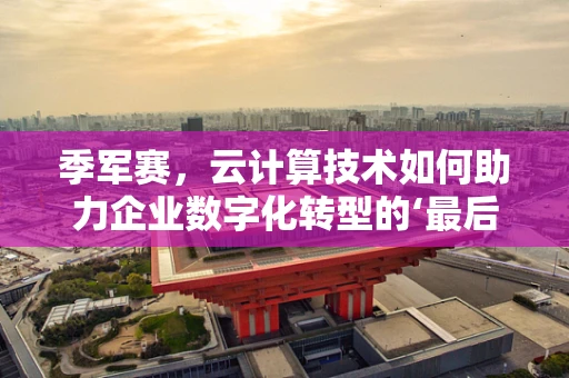 季军赛，云计算技术如何助力企业数字化转型的‘最后一击’？