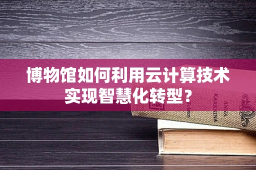 博物馆如何利用云计算技术实现智慧化转型？