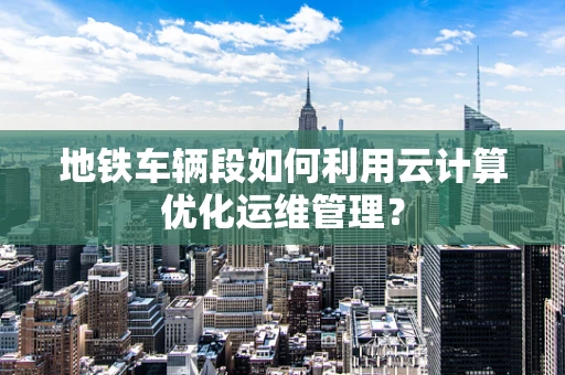 地铁车辆段如何利用云计算优化运维管理？