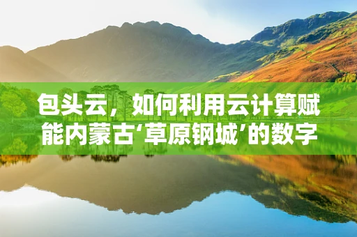 包头云，如何利用云计算赋能内蒙古‘草原钢城’的数字化转型？