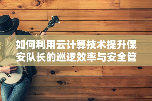 如何利用云计算技术提升保安队长的巡逻效率与安全管理？