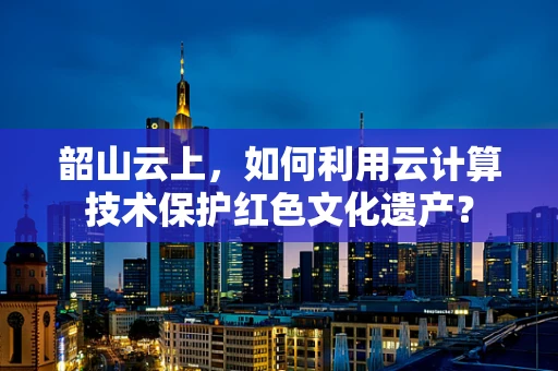 韶山云上，如何利用云计算技术保护红色文化遗产？