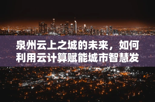 泉州云上之城的未来，如何利用云计算赋能城市智慧发展？