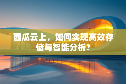 西瓜云上，如何实现高效存储与智能分析？