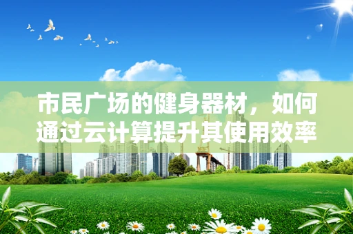 市民广场的健身器材，如何通过云计算提升其使用效率与用户体验？
