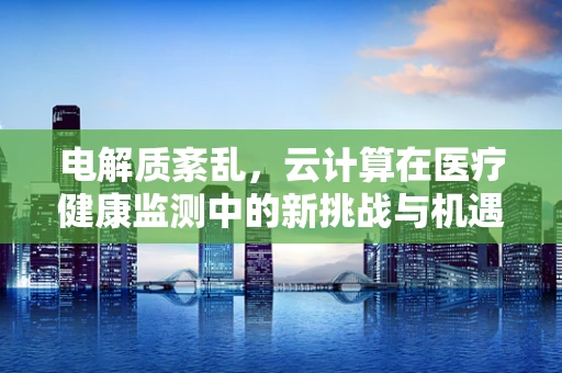 电解质紊乱，云计算在医疗健康监测中的新挑战与机遇？