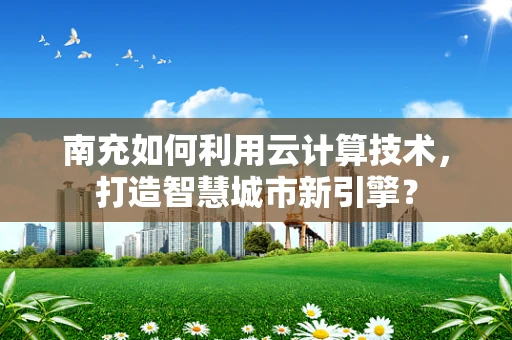 南充如何利用云计算技术，打造智慧城市新引擎？