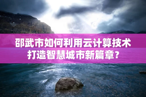 邵武市如何利用云计算技术打造智慧城市新篇章？