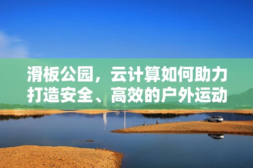 滑板公园，云计算如何助力打造安全、高效的户外运动空间？