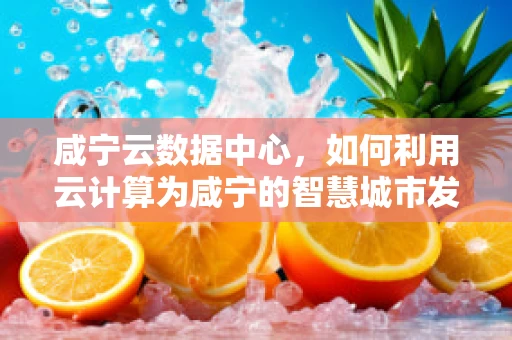 咸宁云数据中心，如何利用云计算为咸宁的智慧城市发展注入新动力？
