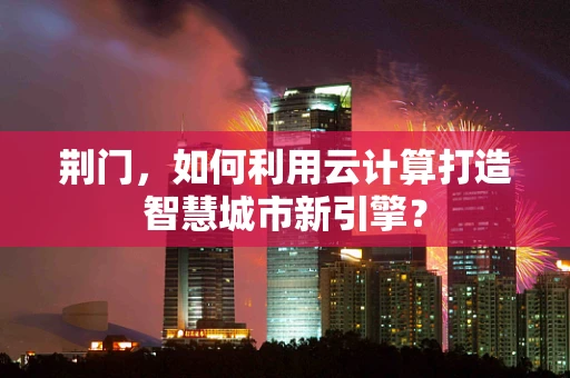 荆门，如何利用云计算打造智慧城市新引擎？