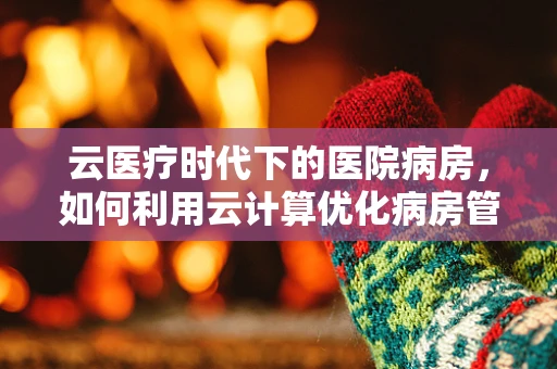 云医疗时代下的医院病房，如何利用云计算优化病房管理？