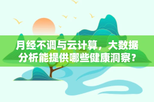 月经不调与云计算，大数据分析能提供哪些健康洞察？