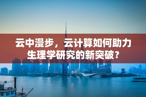 云中漫步，云计算如何助力生理学研究的新突破？