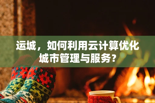 运城，如何利用云计算优化城市管理与服务？
