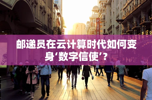 邮递员在云计算时代如何变身‘数字信使’？