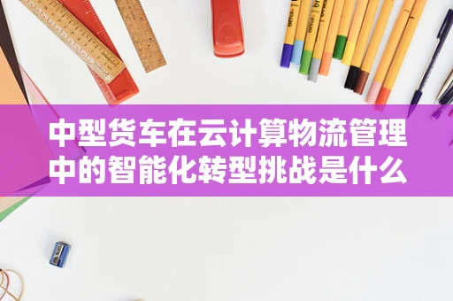 中型货车在云计算物流管理中的智能化转型挑战是什么？