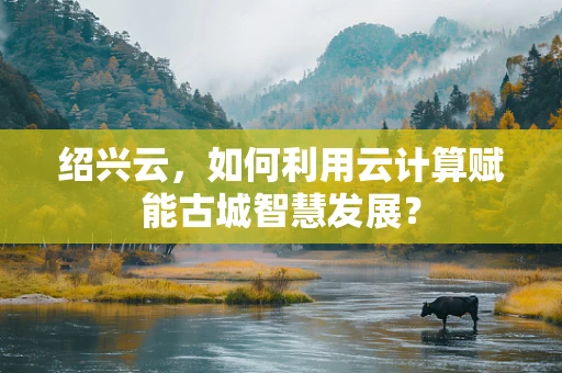 绍兴云，如何利用云计算赋能古城智慧发展？