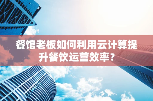 餐馆老板如何利用云计算提升餐饮运营效率？