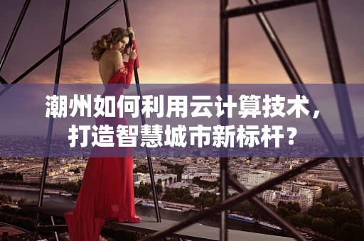 潮州如何利用云计算技术，打造智慧城市新标杆？