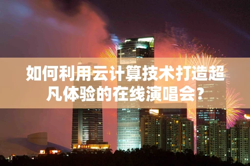 如何利用云计算技术打造超凡体验的在线演唱会？