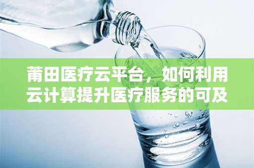 莆田医疗云平台，如何利用云计算提升医疗服务的可及性和效率？