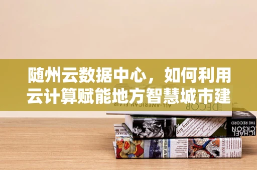 随州云数据中心，如何利用云计算赋能地方智慧城市建设？