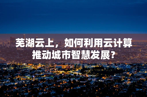 芜湖云上，如何利用云计算推动城市智慧发展？
