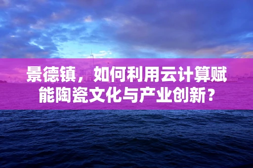 景德镇，如何利用云计算赋能陶瓷文化与产业创新？
