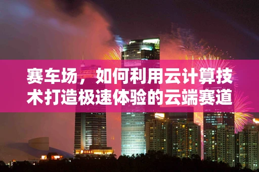 赛车场，如何利用云计算技术打造极速体验的云端赛道？