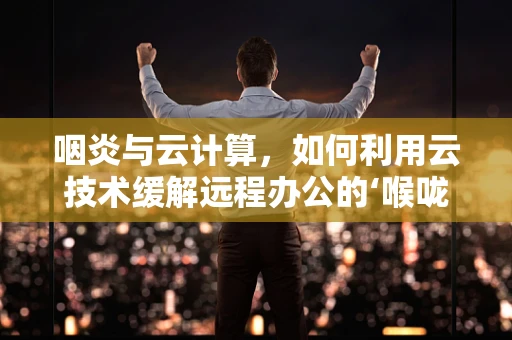 咽炎与云计算，如何利用云技术缓解远程办公的‘喉咙痛’？