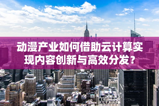 动漫产业如何借助云计算实现内容创新与高效分发？