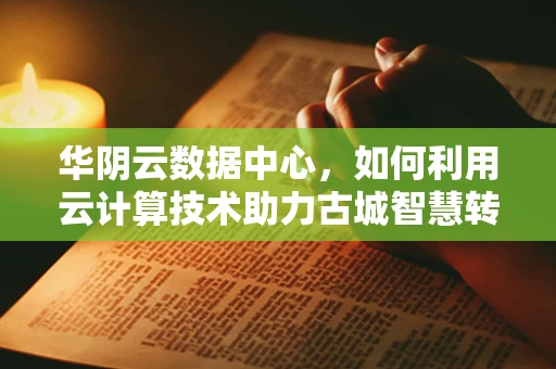 华阴云数据中心，如何利用云计算技术助力古城智慧转型？