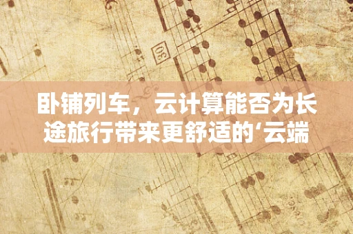 卧铺列车，云计算能否为长途旅行带来更舒适的‘云端’体验？