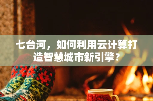 七台河，如何利用云计算打造智慧城市新引擎？