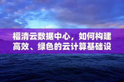 福清云数据中心，如何构建高效、绿色的云计算基础设施？