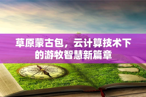 草原蒙古包，云计算技术下的游牧智慧新篇章