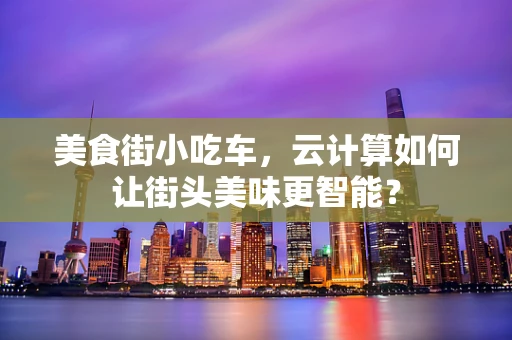 美食街小吃车，云计算如何让街头美味更智能？